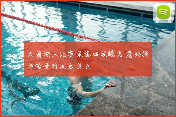 火箭湖人比赛录像回放曝光 詹姆斯与哈登对决成焦点