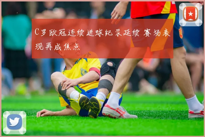 C罗欧冠连续进球纪录延续 赛场表现再成焦点