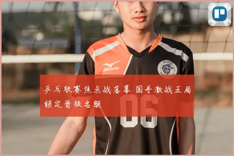 乒乓联赛焦点战落幕 国手激战五局锁定晋级名额