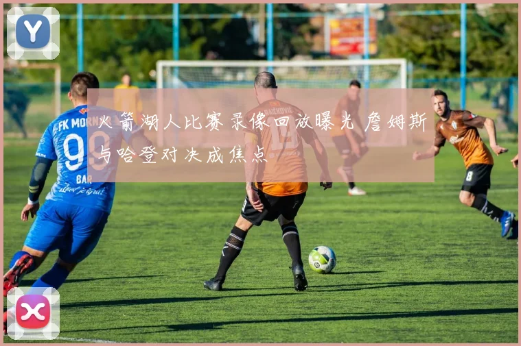 火箭湖人比赛录像回放曝光 詹姆斯与哈登对决成焦点