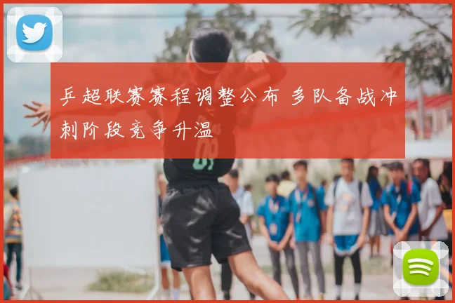 乒超联赛赛程调整公布 多队备战冲刺阶段竞争升温