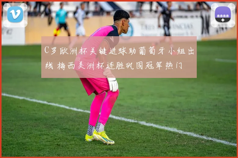 C罗欧洲杯关键进球助葡萄牙小组出线 梅西美洲杯连胜巩固冠军热门