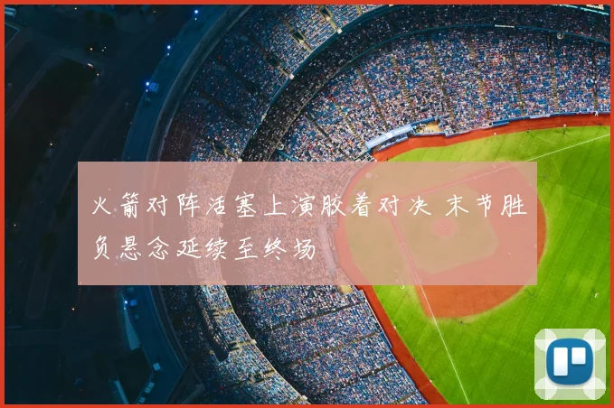 火箭对阵活塞上演胶着对决 末节胜负悬念延续至终场