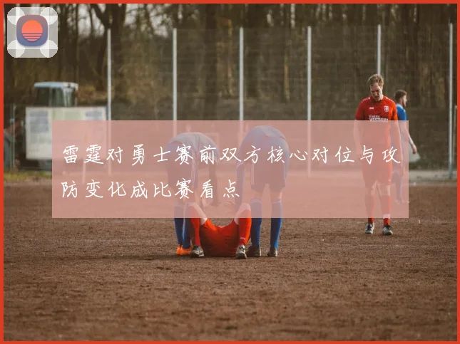 雷霆对勇士赛前双方核心对位与攻防变化成比赛看点