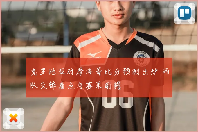 克罗地亚对摩洛哥比分预测出炉 两队交锋看点与赛果前瞻
