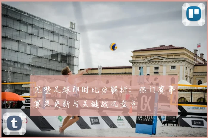 完整足球即时比分解析：热门赛事赛果更新与关键战况盘点