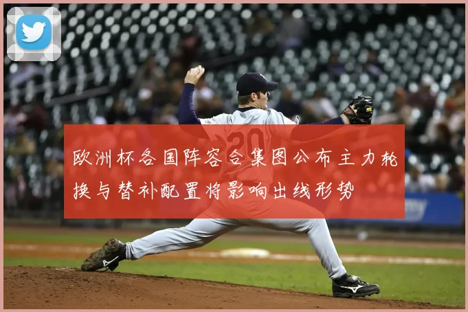 欧洲杯各国阵容合集图公布主力轮换与替补配置将影响出线形势