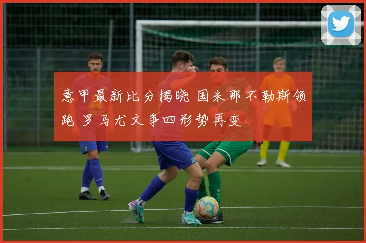 意甲最新比分揭晓 国米那不勒斯领跑 罗马尤文争四形势再变