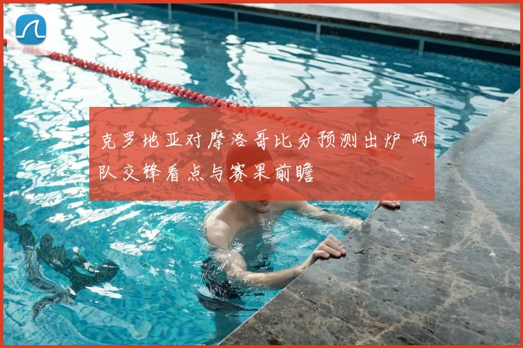 克罗地亚对摩洛哥比分预测出炉 两队交锋看点与赛果前瞻