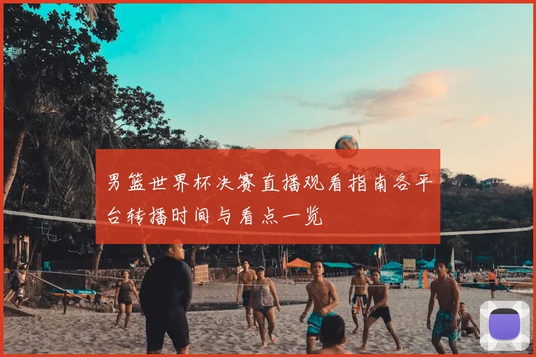 男篮世界杯决赛直播观看指南各平台转播时间与看点一览