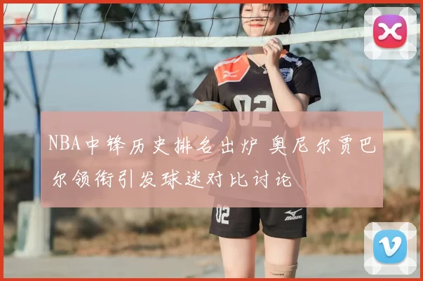 NBA中锋历史排名出炉 奥尼尔贾巴尔领衔引发球迷对比讨论