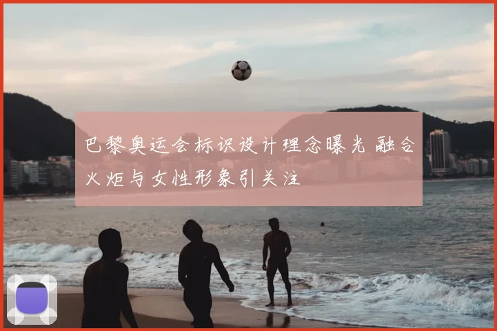 巴黎奥运会标识设计理念曝光 融合火炬与女性形象引关注