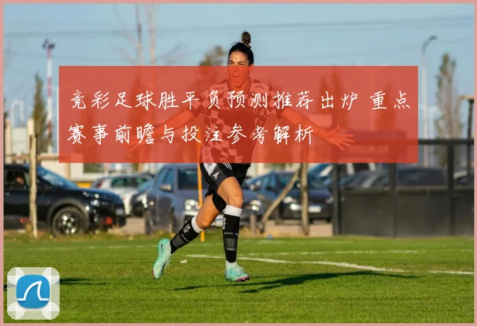 竞彩足球胜平负预测推荐出炉 重点赛事前瞻与投注参考解析