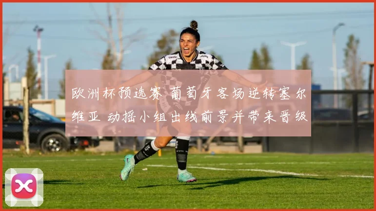 欧洲杯预选赛 葡萄牙客场逆转塞尔维亚 动摇小组出线前景并带来晋级悬念