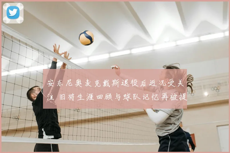 安东尼奥麦克戴斯退役后近况受关注 旧将生涯回顾与球队记忆再被提起