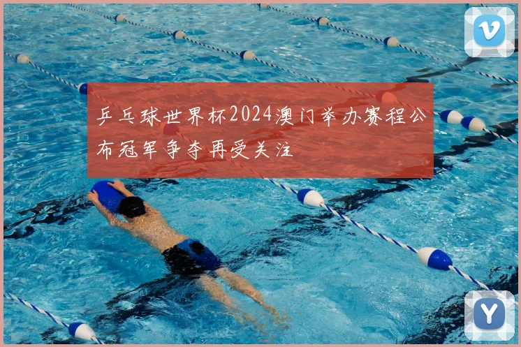 乒乓球世界杯2024澳门举办赛程公布冠军争夺再受关注