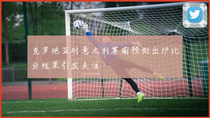克罗地亚对意大利赛前预测出炉比分结果引发关注