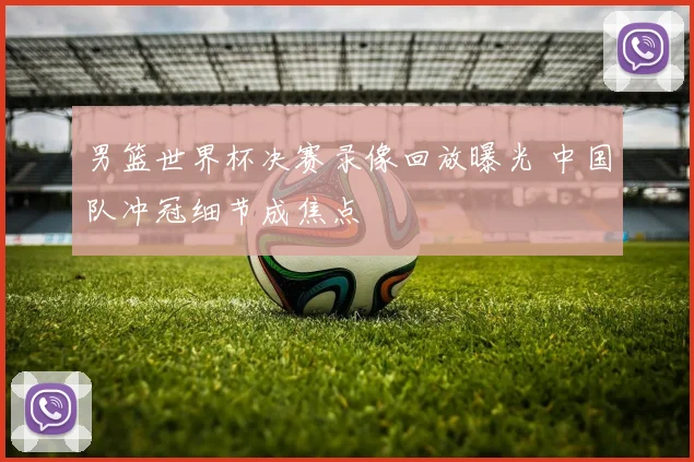 男篮世界杯决赛录像回放曝光 中国队冲冠细节成焦点