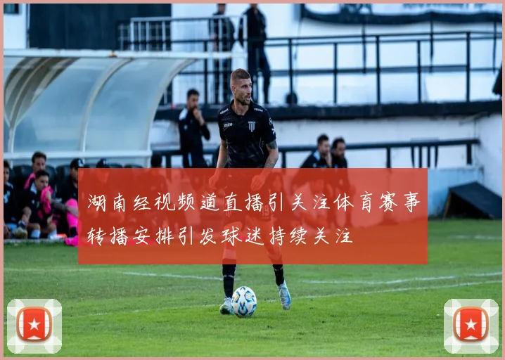 湖南经视频道直播引关注体育赛事转播安排引发球迷持续关注