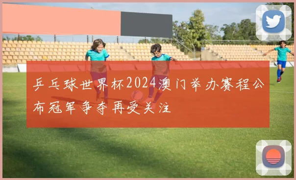 乒乓球世界杯2024澳门举办赛程公布冠军争夺再受关注