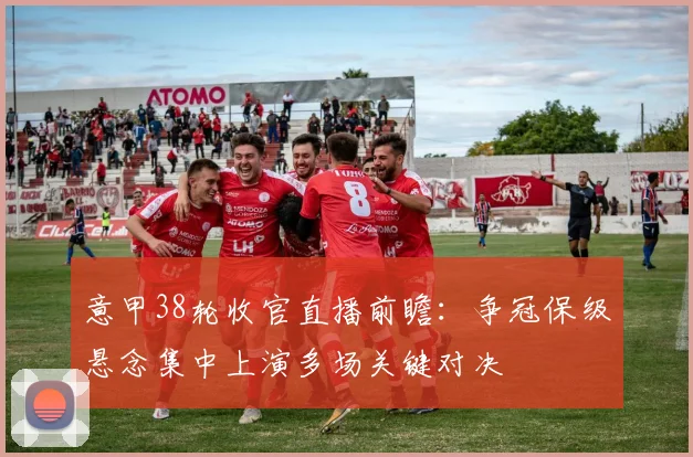 意甲38轮收官直播前瞻:争冠保级悬念集中上演多场关键对决
