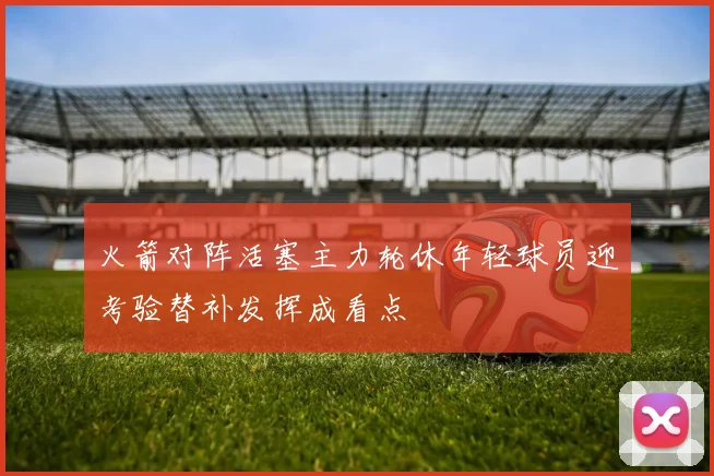 火箭对阵活塞主力轮休年轻球员迎考验替补发挥成看点