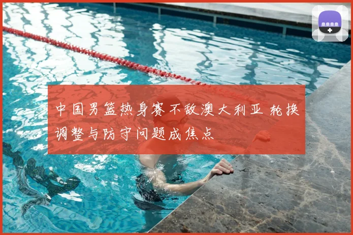 中国男篮热身赛不敌澳大利亚 轮换调整与防守问题成焦点