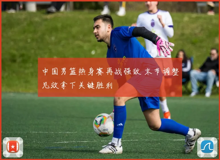 中国男篮热身赛再战强敌 末节调整见效拿下关键胜利