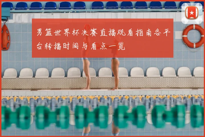 男篮世界杯决赛直播观看指南各平台转播时间与看点一览