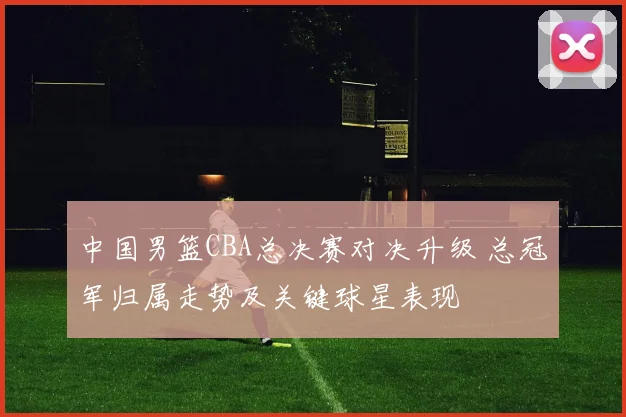 中国男篮CBA总决赛对决升级 总冠军归属走势及关键球星表现