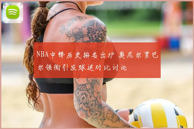 NBA中锋历史排名出炉 奥尼尔贾巴尔领衔引发球迷对比讨论