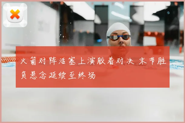 火箭对阵活塞上演胶着对决 末节胜负悬念延续至终场