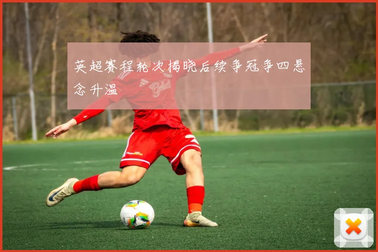 英超赛程轮次揭晓后续争冠争四悬念升温