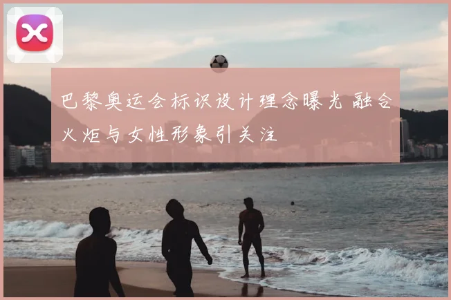 巴黎奥运会标识设计理念曝光 融合火炬与女性形象引关注