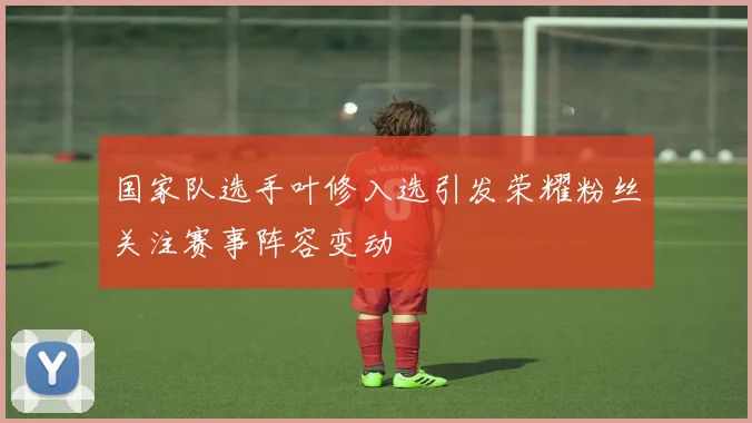 国家队选手叶修入选引发荣耀粉丝关注赛事阵容变动