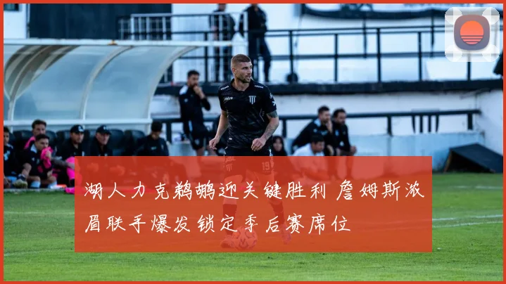 湖人力克鹈鹕迎关键胜利 詹姆斯浓眉联手爆发锁定季后赛席位