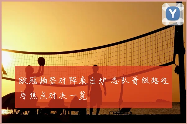 欧冠抽签对阵表出炉 各队晋级路径与焦点对决一览