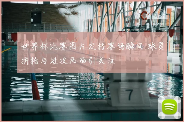世界杯比赛图片定格赛场瞬间 球员拼抢与进攻画面引关注