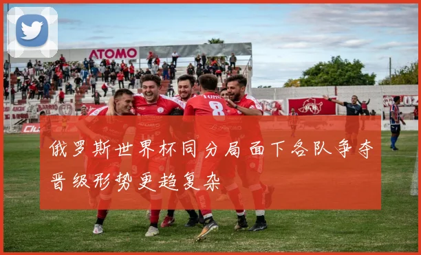 俄罗斯世界杯同分局面下各队争夺晋级形势更趋复杂