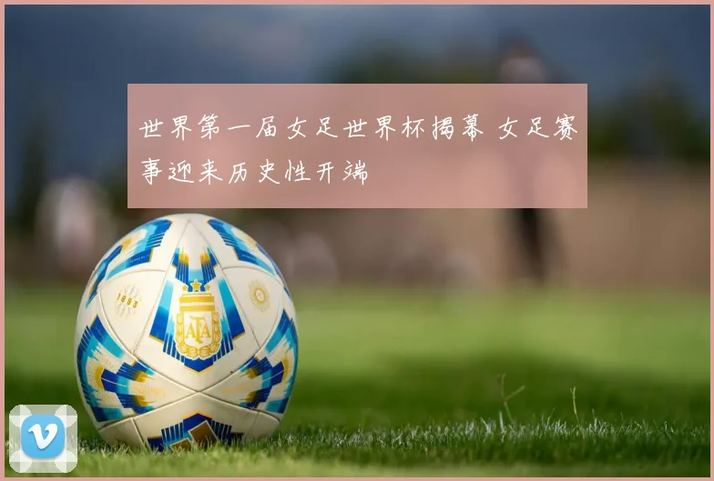 世界第一届女足世界杯揭幕 女足赛事迎来历史性开端