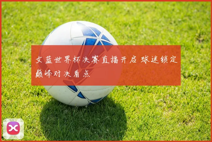 女蓝世界杯决赛直播开启 球迷锁定巅峰对决看点