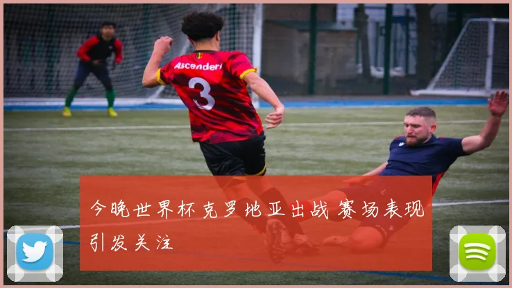 今晚世界杯克罗地亚出战 赛场表现引发关注
