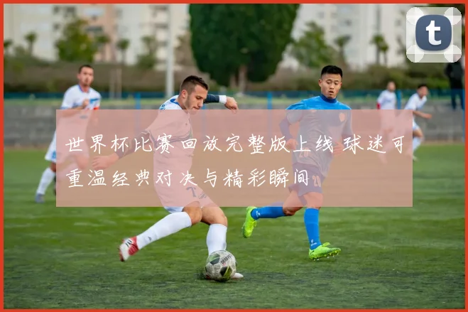 世界杯比赛回放完整版上线 球迷可重温经典对决与精彩瞬间