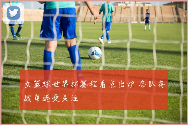 女篮球世界杯赛程看点出炉 各队备战角逐受关注