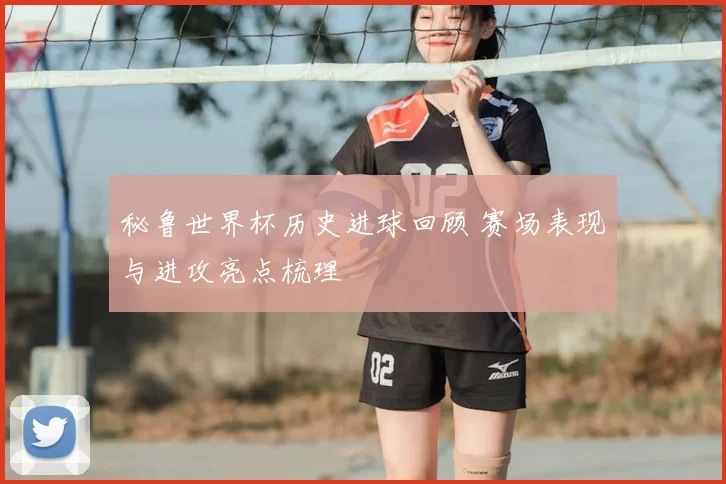 秘鲁世界杯历史进球回顾 赛场表现与进攻亮点梳理
