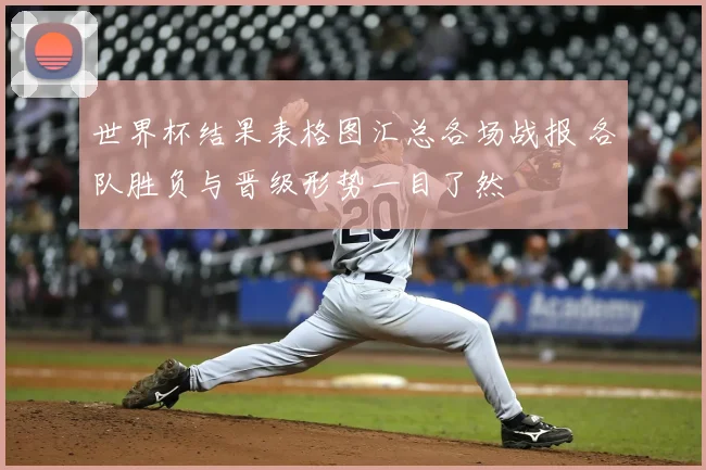 世界杯结果表格图汇总各场战报 各队胜负与晋级形势一目了然